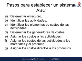 Pasos para establecer un sistema ABC 
a)Determinar el recurso. 
b)Identificar las actividades. 
c)Identificar los elementos de costos de las actividades. 
d)Determinar los generadores de costos. 
e)Asignar los costos a las actividades. 
f)Asignar los costos de las actividades a los materiales y al producto. 
g)Asignar los costos directos a los productos.  