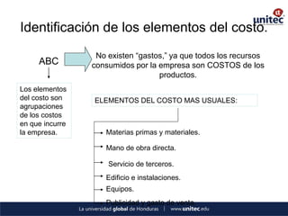 Identificación de los elementos del costo. 
ABC 
No existen “gastos,” ya que todos los recursos consumidos por la empresa son COSTOS de los productos. 
Los elementos del costo son agrupaciones de los costos en que incurre la empresa. 
ELEMENTOS DEL COSTO MAS USUALES: 
Materias primas y materiales. 
Mano de obra directa. 
Servicio de terceros. 
Edificio e instalaciones. 
Equipos. 
Publicidad y gasto de venta.  
