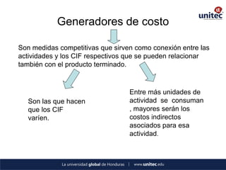Generadores de costo 
Son medidas competitivas que sirven como conexión entre las actividades y los CIF respectivos que se pueden relacionar también con el producto terminado. 
Son las que hacen que los CIF varíen. 
Entre más unidades de actividad se consuman , mayores serán los costos indirectos asociados para esa actividad.  