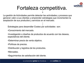 Fortaleza competitiva. 
La gestión de Actividades permite detectar las actividades y procesos que generan valor a sus clientes y emprender estrategias que incrementen la aceptación de sus productos y servicios en el mercado. 
Estrategias para desarrollar Costeo por actividades son: 
•Conocimiento del mercado. 
•Investigación o diseños de productos de acuerdo con los deseos, expectativas del cliente. 
•Determinar precio de venta objetivo. 
•Políticas de precios. 
•Distribución y logística de los productos. 
•Mercadeo. 
•Seguimientos de satisfacción del cliente.  