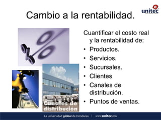 Cambio a la rentabilidad. 
Cuantificar el costo real y la rentabilidad de: 
•Productos. 
•Servicios. 
•Sucursales. 
•Clientes 
•Canales de distribución. 
•Puntos de ventas.  