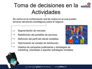 Toma de decisiones en la Actividades 
Se centra en la conformación real de costos en el cual pueden tomarse decisiones estratégicas sobre el negocio. 
Segmentación de mercado 
Redefinición del portafolio de servicios. 
Definición del perfil del cliente rentables. 
Optimización de canales de distribución. 
Diseños de campañas publicitarias y estrategias de marketing, orientadas a soportar estrategias rentables.  