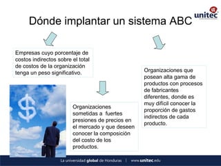 Dónde implantar un sistema ABC 
Empresas cuyo porcentaje de costos indirectos sobre el total de costos de la organización tenga un peso significativo. 
Organizaciones sometidas a fuertes presiones de precios en el mercado y que deseen conocer la composición del costo de los productos. 
Organizaciones que posean alta gama de productos con procesos de fabricantes diferentes, donde es muy difícil conocer la proporción de gastos indirectos de cada producto.  