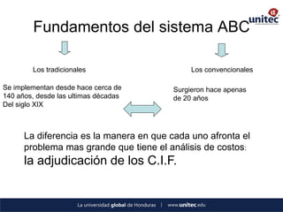 Fundamentos del sistema ABC 
Los tradicionales 
Los convencionales 
Se implementan desde hace cerca de 
140 años, desde las ultimas décadas 
Del siglo XIX 
Surgieron hace apenas de 20 años 
La diferencia es la manera en que cada uno afronta el problema mas grande que tiene el análisis de costos: la adjudicación de los C.I.F. 
 