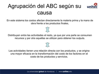 Agrupación del ABC según su causa 
En este sistema los costos afectan directamente la materia prima y la mano de obra frente a los productos finales, 
Distribuyen entre las actividades el resto, ya que por una parte se consumen recursos y por otra aquellas se utilizan para obtener los outputs. 
Las actividades tienen una relación directa con los productos, y se origina una mayor eficacia en la transformación del costo de los factores en el costo de los productos y servicios.  