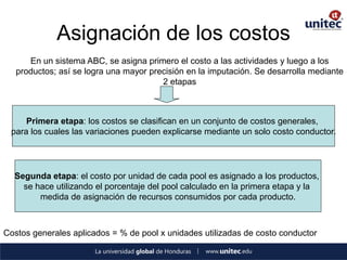 Asignación de los costos 
En un sistema ABC, se asigna primero el costo a las actividades y luego a los productos; así se logra una mayor precisión en la imputación. Se desarrolla mediante 2 etapas 
Primera etapa: los costos se clasifican en un conjunto de costos generales, 
para los cuales las variaciones pueden explicarse mediante un solo costo conductor. 
Segunda etapa: el costo por unidad de cada pool es asignado a los productos, 
se hace utilizando el porcentaje del pool calculado en la primera etapa y la 
medida de asignación de recursos consumidos por cada producto. 
Costos generales aplicados = % de pool x unidades utilizadas de costo conductor  