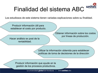 Finalidad del sistema ABC 
Los estudiosos de este sistema tienen variadas explicaciones sobre su finalidad. 
Producir información útil para 
establecer el costo por producto. 
Obtener información sobre los costos 
por líneas de producción. 
Hacer análisis ex post de la 
rentabilidad. 
Utilizar la información obtenida para establecer 
políticas de toma de decisiones de la dirección 
Producir información que ayude en la 
gestión de los procesos productivos.  
