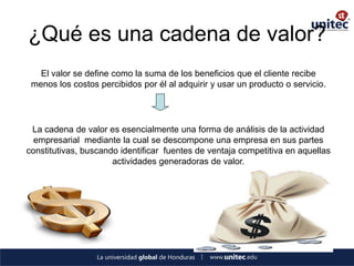 ¿Qué es una cadena de valor? 
El valor se define como la suma de los beneficios que el cliente recibe 
menos los costos percibidos por él al adquirir y usar un producto o servicio. 
La cadena de valor es esencialmente una forma de análisis de la actividad empresarial mediante la cual se descompone una empresa en sus partes constitutivas, buscando identificar fuentes de ventaja competitiva en aquellas actividades generadoras de valor.  