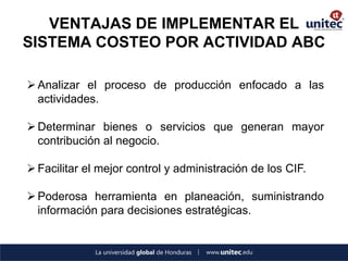 VENTAJAS DE IMPLEMENTAR EL SISTEMA COSTEO POR ACTIVIDAD ABC 
Analizar el proceso de producción enfocado a las actividades. 
Determinar bienes o servicios que generan mayor contribución al negocio. 
Facilitar el mejor control y administración de los CIF. 
Poderosa herramienta en planeación, suministrando información para decisiones estratégicas.  