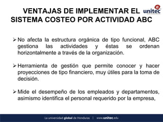 VENTAJAS DE IMPLEMENTAR EL SISTEMA COSTEO POR ACTIVIDAD ABC 
No afecta la estructura orgánica de tipo funcional, ABC gestiona las actividades y éstas se ordenan horizontalmente a través de la organización. 
Herramienta de gestión que permite conocer y hacer proyecciones de tipo financiero, muy útiles para la toma de decisión. 
Mide el desempeño de los empleados y departamentos, asimismo identifica el personal requerido por la empresa,  