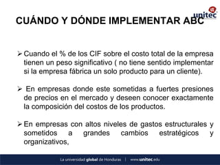 CUÁNDO Y DÓNDE IMPLEMENTAR ABC 
Cuando el % de los CIF sobre el costo total de la empresa tienen un peso significativo ( no tiene sentido implementar si la empresa fábrica un solo producto para un cliente). 
 En empresas donde este sometidas a fuertes presiones de precios en el mercado y deseen conocer exactamente la composición del costos de los productos. 
En empresas con altos niveles de gastos estructurales y sometidos a grandes cambios estratégicos y organizativos,  