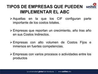 TIPOS DE EMPRESAS QUE PUEDEN IMPLEMENTAR EL ABC 
Aquellas en la que los CIF configuran parte importante de los costos totales. 
Empresas que reportan un crecimiento, año tras año en sus Costos Indirectos. 
Empresas con alto volumen de Costos Fijos e inmersos en fuertes competencias. 
Empresas con varios procesos o actividades entre los productos  