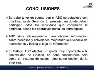 CONCLUSIONES 
Se debe tener en cuenta que el ABC se establece con una filosofía de Gerencia Empresarial, en donde deben participar todos los individuos que conforman la empresa, desde los operativos hasta los estratégicos. 
ABC sirve eficientemente para obtener información sobre procesos y actividades mejorando la eficiencia de operaciones y facilita el flujo de información 
El Método ABC efectúa un aporte muy importante a la contabilidad de Gestión, no debe considerarse sólo como un sistema de costos, sino como gestión de la empresa.  