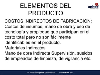ELEMENTOS DEL PRODUCTO 
COSTOS INDIRECTOS DE FABRICACIÓN: 
Costos de insumos, mano de obra y uso de tecnología y propiedad que participan en el costo total pero no son fácilmente identificables en el producto. 
Materiales Indirectos 
Mano de obra Indirecta Supervisión, sueldos de empleados de limpieza, de vigilancia etc. 
 