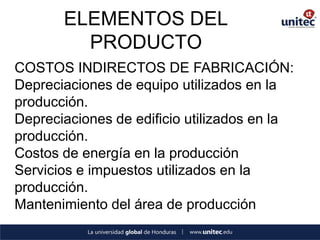 ELEMENTOS DEL PRODUCTO 
COSTOS INDIRECTOS DE FABRICACIÓN: 
Depreciaciones de equipo utilizados en la producción. 
Depreciaciones de edificio utilizados en la producción. 
Costos de energía en la producción 
Servicios e impuestos utilizados en la producción. 
Mantenimiento del área de producción 
 