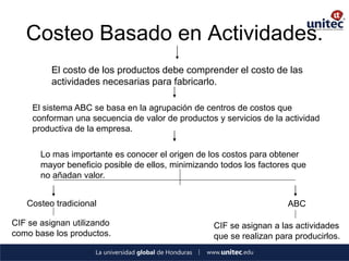 Costeo Basado en Actividades. 
El costo de los productos debe comprender el costo de las actividades necesarias para fabricarlo. 
El sistema ABC se basa en la agrupación de centros de costos que conforman una secuencia de valor de productos y servicios de la actividad productiva de la empresa. 
Lo mas importante es conocer el origen de los costos para obtener mayor beneficio posible de ellos, minimizando todos los factores que no añadan valor. 
Costeo tradicional 
CIF se asignan utilizando como base los productos. 
ABC 
CIF se asignan a las actividades que se realizan para producirlos.  