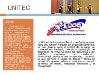 UNITEC
Objetivo:
• Optimizar las
acciones preventivas, que
se efectúan en los puertos
del país , con respecto a
las operaciones que se
realizan con contenedores
de carga marítima legitima,
a fin de disminuir el uso de
las mismas para
actividades ilícitas, tales,
como de drogas, tráficos de
precursores químicos,
contrabando de
mercancías, delitos
contra la propiedad
intelectual, posibles actos
de terrorismo, blanqueo de
capital y otros delitos, que
incrementando la
efectividad de los Grupos
de Control Conjunto de las
instituciones parte de este
Convenios.
 La Unidad de Inspección Técnica de Contenedores,
tiene una función medular en la gestión aduanera,
ya que lleva a cabo el control de la carga de
contenedores haciendo uso de la tecnología de
inspección no intrusiva como los escáneres y los
portales monitores de radiación.
Este control contribuye con la seguridad nacional,
ya que previene el tráfico de drogas y armas de
destrucción masiva; además contribuye a prevenir
el tráfico de dinero, mercancía falsificada y el
contrabando.
 