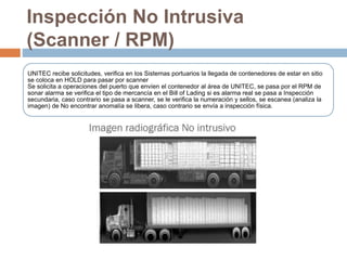 Inspección No Intrusiva
(Scanner / RPM)
UNITEC recibe solicitudes, verifica en los Sistemas portuarios la llegada de contenedores de estar en sitio
se coloca en HOLD para pasar por scanner
Se solicita a operaciones del puerto que envíen el contenedor al área de UNITEC, se pasa por el RPM de
sonar alarma se verifica el tipo de mercancía en el Bill of Lading si es alarma real se pasa a Inspección
secundaria, caso contrario se pasa a scanner, se le verifica la numeración y sellos, se escanea (analiza la
imagen) de No encontrar anomalía se libera, caso contrario se envía a inspección física.
 