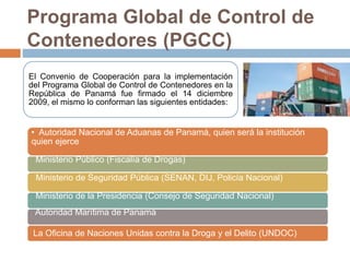 Programa Global de Control de
Contenedores (PGCC)
El Convenio de Cooperación para la implementación
del Programa Global de Control de Contenedores en la
República de Panamá fue firmado el 14 diciembre
2009, el mismo lo conforman las siguientes entidades:
• Autoridad Nacional de Aduanas de Panamá, quien será la institución
quien ejerce
Ministerio Público (Fiscalía de Drogas)
Ministerio de Seguridad Pública (SENAN, DIJ, Policía Nacional)
Ministerio de la Presidencia (Consejo de Seguridad Nacional)
Autoridad Marítima de Panamá
La Oficina de Naciones Unidas contra la Droga y el Delito (UNDOC)
 
