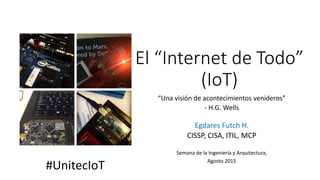 El “Internet de Todo”
(IoT)
“Una visión de acontecimientos venideros”
- H.G. Wells
Egdares Futch H.
CISSP, CISA, ITIL, MCP
Semana de la Ingeniería y Arquitectura,
Agosto 2015
#UnitecIoT
 
