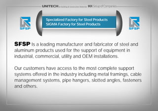SFSP Is a leading manufacturer and fabricator of steel and
aluminum products used for the support of equipment in
industrial, commercial, utility and OEM installations.
Our customers have access to the most complete support
systems offered in the industry including metal framings, cable
management systems, pipe hangers, slotted angles, fasteners
and others.
Specialized Factory for Steel Products
SIGMA Factory for Steel Products
for Building & Construction Materials
 