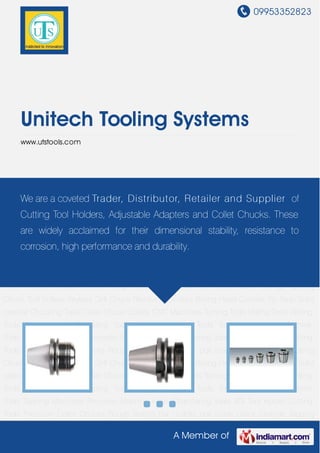09953352823
A Member of
Unitech Tooling Systems
www.utstools.com
Chucking Tools Collet Chuck Collets CNC Machines Turning Tools Milling Tools Drilling
Tools Tapping and Threading Tools Bore Machining Tools Tool Accessories Machine
Tools Tapping Machines Precision Machine Vices Chamfering Tools VDI Tool Holder Cutting
Tools Precision Collet Chucks Rough Boring Bar U-drills pull studs Quick Change Tapping
Chuck Tool trolleys Keyless Drill Chuck Revolving Centres Boring Head Carbide Tip Tools Solid
carbide Chucking Tools Collet Chuck Collets CNC Machines Turning Tools Milling Tools Drilling
Tools Tapping and Threading Tools Bore Machining Tools Tool Accessories Machine
Tools Tapping Machines Precision Machine Vices Chamfering Tools VDI Tool Holder Cutting
Tools Precision Collet Chucks Rough Boring Bar U-drills pull studs Quick Change Tapping
Chuck Tool trolleys Keyless Drill Chuck Revolving Centres Boring Head Carbide Tip Tools Solid
carbide Chucking Tools Collet Chuck Collets CNC Machines Turning Tools Milling Tools Drilling
Tools Tapping and Threading Tools Bore Machining Tools Tool Accessories Machine
Tools Tapping Machines Precision Machine Vices Chamfering Tools VDI Tool Holder Cutting
Tools Precision Collet Chucks Rough Boring Bar U-drills pull studs Quick Change Tapping
Chuck Tool trolleys Keyless Drill Chuck Revolving Centres Boring Head Carbide Tip Tools Solid
carbide Chucking Tools Collet Chuck Collets CNC Machines Turning Tools Milling Tools Drilling
Tools Tapping and Threading Tools Bore Machining Tools Tool Accessories Machine
Tools Tapping Machines Precision Machine Vices Chamfering Tools VDI Tool Holder Cutting
Tools Precision Collet Chucks Rough Boring Bar U-drills pull studs Quick Change Tapping
We are a coveted Trader, Distributor, Retailer and Supplier of
Cutting Tool Holders, Adjustable Adapters and Collet Chucks. These
are widely acclaimed for their dimensional stability, resistance to
corrosion, high performance and durability.
 
