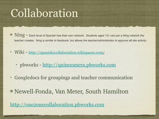 Collaboration Ning  -  Each level of Spanish has their own network.  Students aged 13+ can join a Ning network the teacher creates.  Ning is similar to facebook, but allows the teacher/administrator to approve all site activity.  Wiki  -  http://spanish1collaboration.wikispaces.com / pbworks  -  http://quinceanera.pbworks.com   Googledocs  for groupings and teacher communication Newell-Fonda, Van Meter, South Hamilton http://one2onecollaboration.pbworks.com 