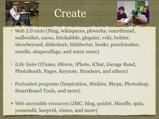 Create Web 2.0 tools  (Ning, wikispaces, pbworks, voicethread, wallwisher, cacoo, fotobabble, glogster, voki, twitter, showbeyond, slideshare, blabberize, bookr, puzzlemaker, wordle, shapecollage, and  many  more) iLife Suite  (iTunes, iMovie, iPhoto, iChat, Garage Band, PhotoBooth, Pages, Keynote, Numbers, and others) Preloaded programs  (Inspiration, Stickies, Skype, Photoshop, SmartBoard Tools, and more) Web accessible resources  (JMC, blog, quizlet, Moodle, quia, yousendit, keepvid, vimeo, and more) 