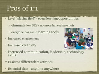 Pros of 1:1 Level “playing field” - equal learning  opportunities eliminate  low SES - no more haves/have nots everyone has same  learning tools Increased engagement Increased  creativity Increased communication,  leadership , technology skills. Easier to  differentiate  activities Extended class -  anytime anywhere 