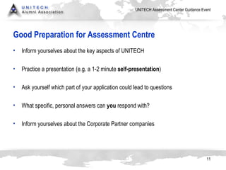 Good Preparation for Assessment Centre Inform yourselves about the key aspects of  UNITECH Practice a presentation (e.g. a 1-2 minute  self-presentation ) Ask yourself which part of your application could lead to questions What specific, personal answers can  you  respond with?  Inform yourselves about the Corporate Partner companies 