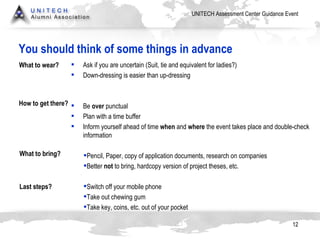 You should think of some things in advance Ask if you are uncertain (Suit, tie and equivalent for ladies?) Down-dressing is easier than up-dressing Be  over  punctual Plan with a time buffer Inform yourself ahead of time  when  and  where  the event takes place and double-check information Pencil, Paper, copy of application documents, research on companies Better  not  to bring, hardcopy version of project theses, etc.  Switch off your mobile phone Take out chewing gum Take key, coins, etc. out of your pocket What to wear? How to get there? What to bring? Last steps? 