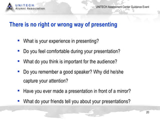 There is no right or wrong way of presenting What is your experience in presenting? Do you feel comfortable during your presentation? What do you think is important for the audience? Do you remember a good speaker? Why did he/she capture your attention? Have you ever made a presentation in front of a mirror? What do your friends tell you about your presentations? 
