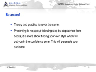 Be aware! 24. Feb 2012 Theory and practice is never the same.  Presenting is not about following step by step advice from books, it is more about finding your own style which will put you in the confidence zone. This will persuade your audience. 