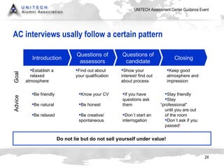 AC interviews usally follow a certain pattern Introduction Questions of assessors Questions of candidate Closing Establish a  relaxed  atmosphere  Goal Advice Find out about  your qualification  Show your  interest/ find out  about process Keep good  atmosphere and  impression Be friendly Be natural Be relaxed Know your CV Be honest Be creative/ spontaneous If you have  questions ask  them Don´t start an  interrogation  Stay friendly Stay  “professional”  until you are out  of the room Don´t ask if you  passed ! Do not lie but do not sell yourself under value!  