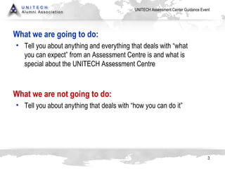 What we are going to do: Tell you about anything and everything that deals with “what you can expect” from an Assessment Centre is and what is special about the UNITECH Assessment Centre What we are not going to do: Tell you about anything that deals with “how you can do it” 