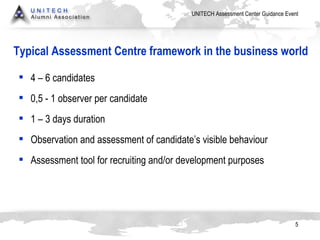 Typical Assessment Centre framework in the business world 4 – 6  candidates 0,5 - 1  observer per candidate 1 – 3  days duration Observation  and   assessment   of candidate’s visible behaviour Assessment   tool for recruiting and/or development purposes 