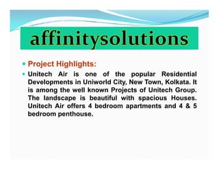 Project Highlights:
Unitech Air is one of the popular Residential
Developments in Uniworld City, New Town, Kolkata. It
is among the well known Projects of Unitech Group.
The landscape is beautiful with spacious Houses.
Unitech Air offers 4 bedroom apartments and 4 & 5
bedroom penthouse.
 