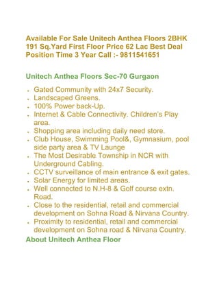 Available For Sale Unitech Anthea Floors 2BHK
191 Sq.Yard First Floor Price 62 Lac Best Deal
Position Time 3 Year Call :- 9811541651

Unitech Anthea Floors Sec-70 Gurgaon
  Gated Community with 24x7 Security.
  Landscaped Greens.
  100% Power back-Up.
  Internet & Cable Connectivity. Children’s Play
  area.
  Shopping area including daily need store.
  Club House, Swimming Pool&, Gymnasium, pool
  side party area & TV Launge
  The Most Desirable Township in NCR with
  Underground Cabling.
  CCTV surveillance of main entrance & exit gates.
  Solar Energy for limited areas.
  Well connected to N.H-8 & Golf course extn.
  Road.
  Close to the residential, retail and commercial
  development on Sohna Road & Nirvana Country.
  Proximity to residential, retail and commercial
  development on Sohna road & Nirvana Country.
About Unitech Anthea Floor
 