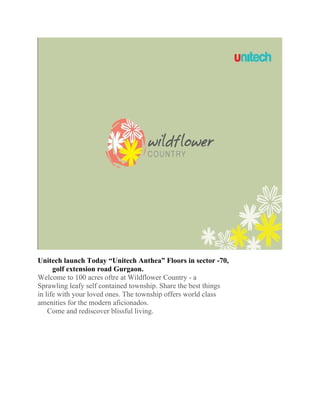 Unitech launch Today “Unitech Anthea” Floors in sector -70,
      golf extension road Gurgaon.
Welcome to 100 acres oftre at Wildflower Country - a
Sprawling leafy self contained township. Share the best things
in life with your loved ones. The township offers world class
amenities for the modern aficionados.
    Come and rediscover blissful living.
 