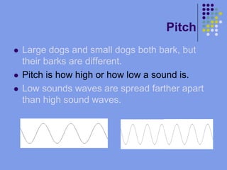 PitchLarge dogs and small dogs both bark, but their barks are different.Pitch is how high or how low a sound is.Low sounds waves are spread farther apart than high sound waves.