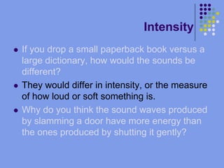 IntensityIf you drop a small paperback book versus a large dictionary, how would the sounds be different?They would differ in intensity, or the measure of how loud or soft something is.Why do you think the sound waves produced by slamming a door have more energy than the ones produced by shutting it gently?