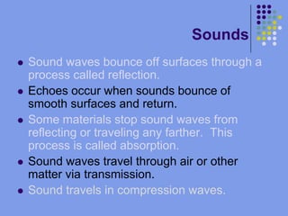 SoundsSound waves bounce off surfaces through a process called reflection.Echoes occur when sounds bounce of smooth surfaces and return.Some materials stop sound waves from reflecting or traveling any farther.  This process is called absorption.Sound waves travel through air or other matter via transmission.Sound travels in compression waves.  