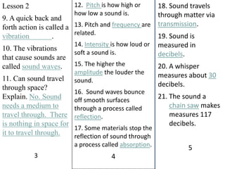 12.  Pitch is how high or how low a sound is.13. Pitch and frequency are related.14. Intensity is how loud or soft a sound is. 15. The higher the amplitude the louder the sound.16.  Sound waves bounce off smooth surfaces through a process called reflection.17. Some materials stop the reflection of sound through a process called absorption.4Lesson 29. A quick back and forth action is called a vibration            .10. The vibrations that cause sounds are called sound waves.11. Can sound travel through space?  Explain. No. Sound needs a medium to travel through.  There is nothing in space for it to travel through.318. Sound travels through matter via transmission.19. Sound is measured in decibels.20. A whisper measures about 30 decibels.21. The sound a chain saw makes measures 117 decibels.5