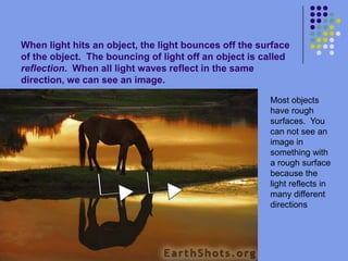 When light hits an object, the light bounces off the surface of the object.  The bouncing of light off an object is called reflection.  When all light waves reflect in the same direction, we can see an image.Most objects have rough surfaces.  You can not see an image in something with a rough surface because the light reflects in many different directions