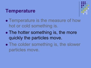 TemperatureTemperature is the measure of how hot or cold something is.The hotter something is, the more quickly the particles move.The colder something is, the slower particles move.
