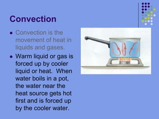 ConvectionConvection is the movement of heat in liquids and gases.Warm liquid or gas is forced up by cooler liquid or heat.  When water boils in a pot, the water near the heat source gets hot first and is forced up by the cooler water.