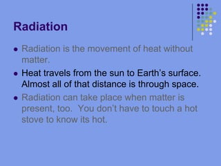 RadiationRadiation is the movement of heat without matter.Heat travels from the sun to Earth’s surface.  Almost all of that distance is through space.Radiation can take place when matter is present, too.  You don’t have to touch a hot stove to know its hot.