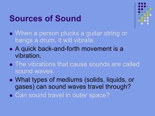 Sources of SoundWhen a person plucks a guitar string or bangs a drum, it will vibrate.A quick back-and-forth movement is a vibration.The vibrations that cause sounds are called sound waves.What types of mediums (solids, liquids, or gases) can sound waves travel through?Can sound travel in outer space?