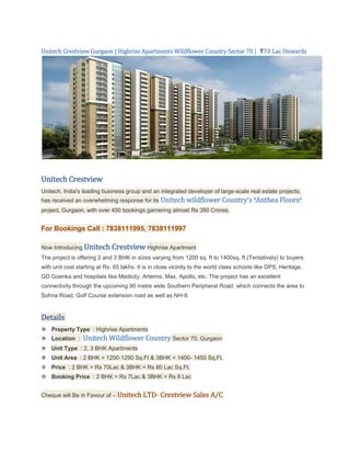 Unitech Crestview Gurgaon | Highrise Apartments Wildflower Country Sector 70 | ₹70 Lac Onwards




Unitech Crestview
Unitech, India's leading business group and an integrated developer of large-scale real estate projects,
has received an overwhelming response for its     Unitech wildflower Country's "Anthea Floors"
project, Gurgaon, with over 450 bookings garnering almost Rs 350 Crores.


For Bookings Call : 7838111995, 7838111997

Now Introducing Unitech Crestview Highrise Apartment
The project is offering 2 and 3 BHK in sizes varying from 1200 sq. ft to 1400sq. ft.(Tentatively) to buyers
with unit cost starting at Rs. 65 lakhs. It is in close vicinity to the world class schools like DPS, Heritage,
GD Goenka and hospitals like Medicity, Artemis, Max, Apollo, etc. The project has an excellent
connectivity through the upcoming 90 metre wide Southern Peripheral Road, which connects the area to
Sohna Road, Golf Course extension road as well as NH-8.


Details
 Property Type : Highrise Apartments
 Location :     Unitech Wildflower Country Sector 70, Gurgaon
 Unit Type : 2, 3 BHK Apartments
 Unit Area : 2 BHK = 1200-1250 Sq.Ft & 3BHK = 1400- 1450 Sq.Ft.
 Price : 2 BHK = Rs 70Lac & 3BHK = Rs 80 Lac Sq.Ft.
 Booking Price : 2 BHK = Rs 7Lac & 3BHK = Rs 8 Lac


Cheque will Be in Favour of – Unitech LTD- Crestview Sales A/C
 