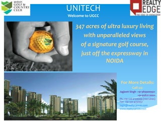UNITECHWelcome to UGCC 347 acres of ultra luxury living  with unparalleled views of a signature golf course,  just off the expressway in NOIDA For More Details: Call us: Jagjeett Singh- +91-9899009921 	   +91-95820 00011 Ph.-+91-120-4149999 (100 Lines) Fax- +91-120-4731057 jagjit@realtycanvas.com www.realtycanvas.com 
